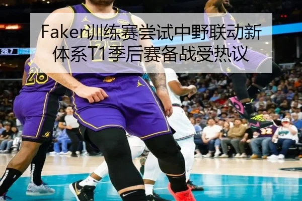 Faker训练赛尝试中野联动新体系T1季后赛备战受热议
