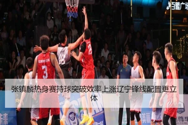 张镇麟热身赛持球突破效率上涨辽宁锋线配置更立体